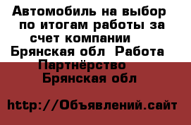 Автомобиль на выбор -по итогам работы за счет компании!!! - Брянская обл. Работа » Партнёрство   . Брянская обл.